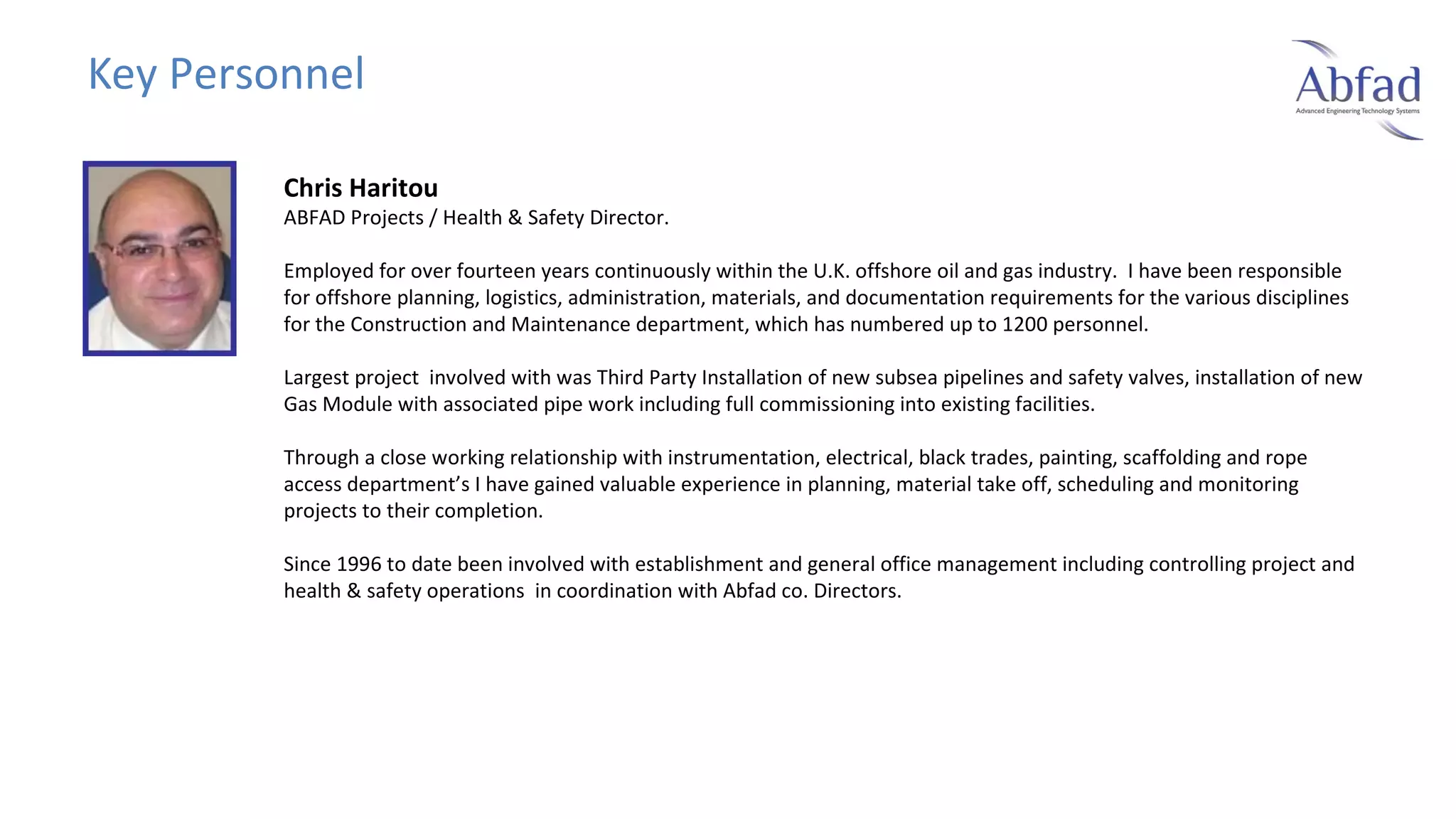 Key Personnel
Chris Haritou

ABFAD Projects / Health & Safety Director.
Employed for over fourteen years continuously within the U.K. offshore oil and gas industry. I have been responsible
for offshore planning, logistics, administration, materials, and documentation requirements for the various disciplines
for the Construction and Maintenance department, which has numbered up to 1200 personnel.
Largest project involved with was Third Party Installation of new subsea pipelines and safety valves, installation of new
Gas Module with associated pipe work including full commissioning into existing facilities.
Through a close working relationship with instrumentation, electrical, black trades, painting, scaffolding and rope
access department’s I have gained valuable experience in planning, material take off, scheduling and monitoring
projects to their completion.
Since 1996 to date been involved with establishment and general office management including controlling project and
health & safety operations in coordination with Abfad co. Directors.

 