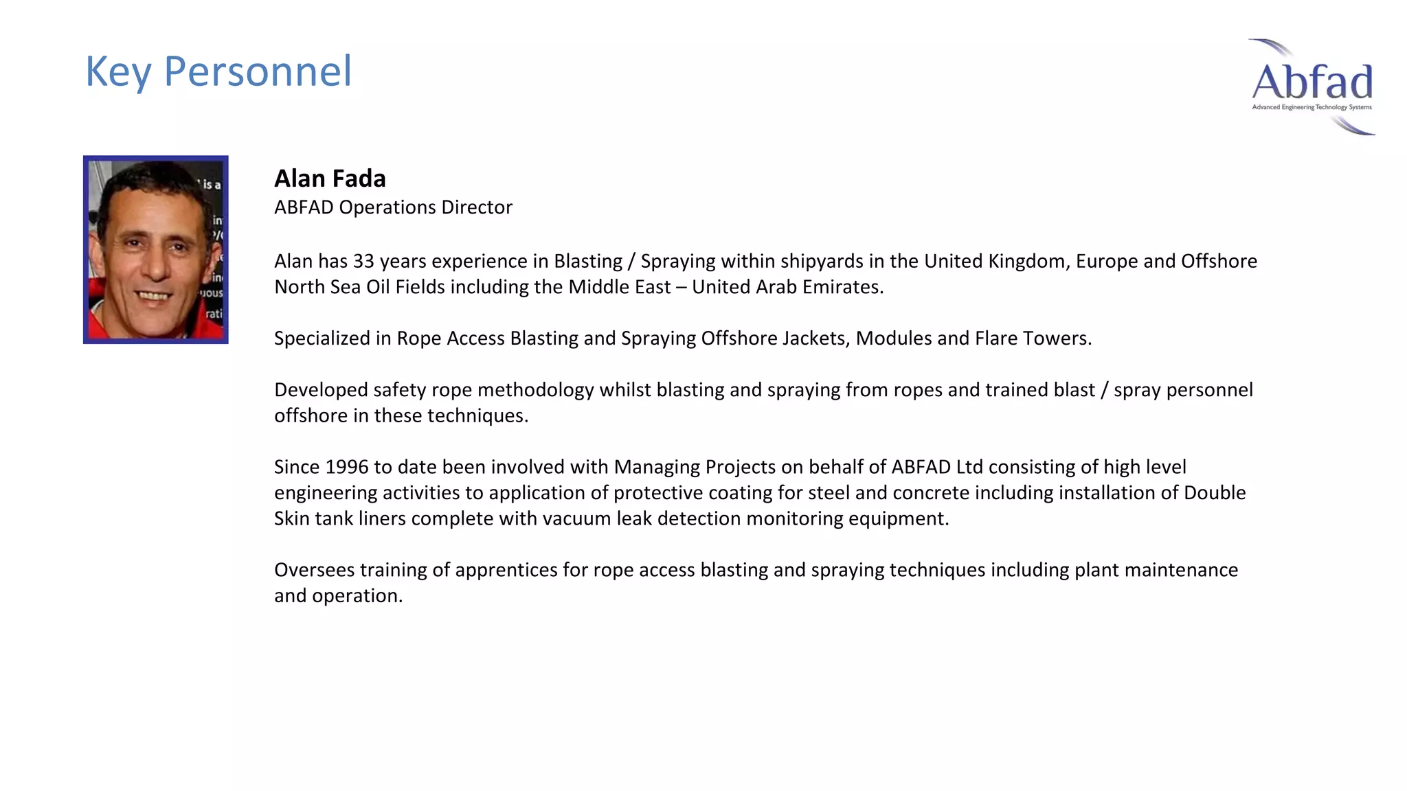 Key Personnel
Alan Fada

ABFAD Operations Director
Alan has 33 years experience in Blasting / Spraying within shipyards in the United Kingdom, Europe and Offshore
North Sea Oil Fields including the Middle East – United Arab Emirates.
Specialized in Rope Access Blasting and Spraying Offshore Jackets, Modules and Flare Towers.
Developed safety rope methodology whilst blasting and spraying from ropes and trained blast / spray personnel
offshore in these techniques.
Since 1996 to date been involved with Managing Projects on behalf of ABFAD Ltd consisting of high level
engineering activities to application of protective coating for steel and concrete including installation of Double
Skin tank liners complete with vacuum leak detection monitoring equipment.
Oversees training of apprentices for rope access blasting and spraying techniques including plant maintenance
and operation.

 