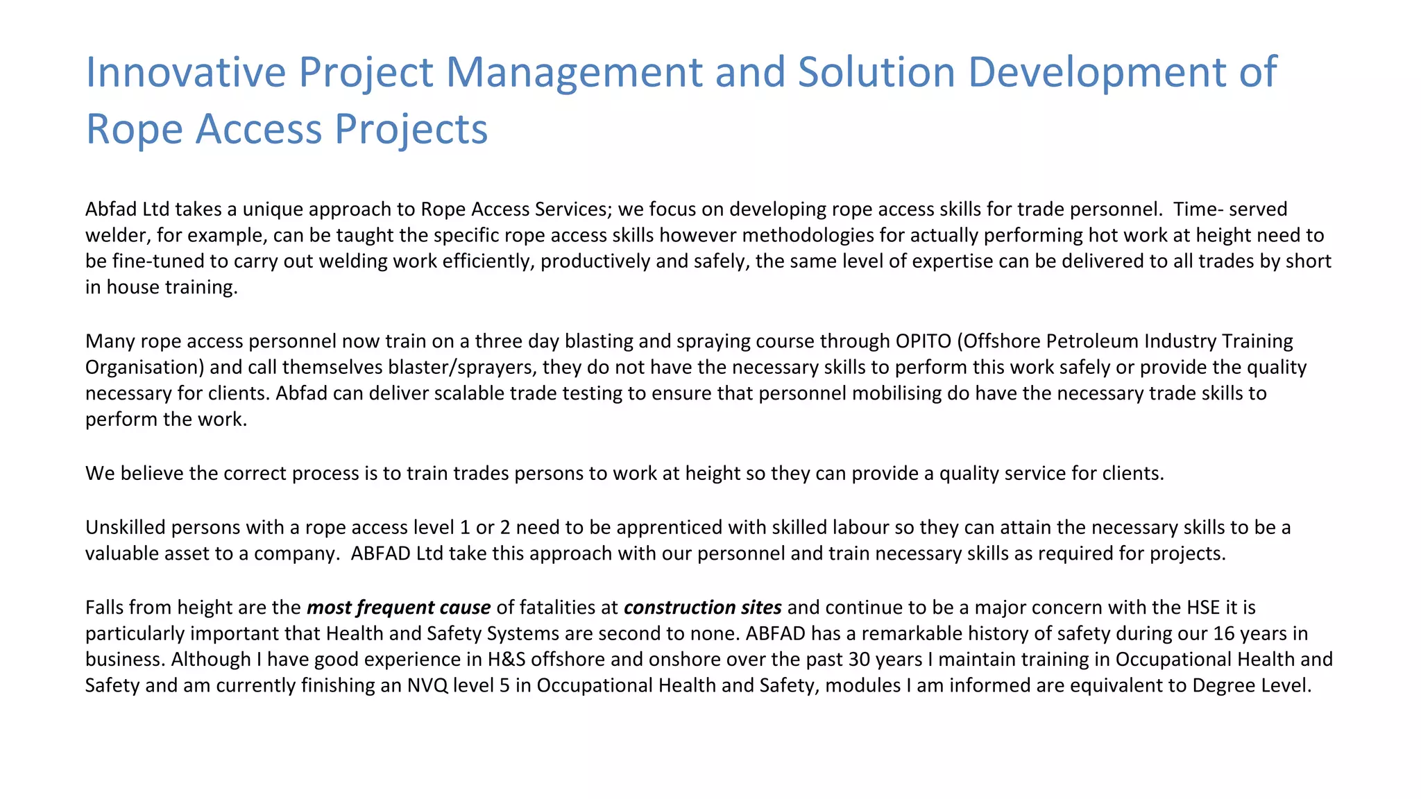 Innovative Project Management and Solution Development of
Rope Access Projects
Abfad Ltd takes a unique approach to Rope Access Services; we focus on developing rope access skills for trade personnel. Time- served
welder, for example, can be taught the specific rope access skills however methodologies for actually performing hot work at height need to
be fine-tuned to carry out welding work efficiently, productively and safely, the same level of expertise can be delivered to all trades by short
in house training.
Many rope access personnel now train on a three day blasting and spraying course through OPITO (Offshore Petroleum Industry Training
Organisation) and call themselves blaster/sprayers, they do not have the necessary skills to perform this work safely or provide the quality
necessary for clients. Abfad can deliver scalable trade testing to ensure that personnel mobilising do have the necessary trade skills to
perform the work.
We believe the correct process is to train trades persons to work at height so they can provide a quality service for clients.
Unskilled persons with a rope access level 1 or 2 need to be apprenticed with skilled labour so they can attain the necessary skills to be a
valuable asset to a company. ABFAD Ltd take this approach with our personnel and train necessary skills as required for projects.
Falls from height are the most frequent cause of fatalities at construction sites and continue to be a major concern with the HSE it is
particularly important that Health and Safety Systems are second to none. ABFAD has a remarkable history of safety during our 16 years in
business. Although I have good experience in H&S offshore and onshore over the past 30 years I maintain training in Occupational Health and
Safety and am currently finishing an NVQ level 5 in Occupational Health and Safety, modules I am informed are equivalent to Degree Level.

 