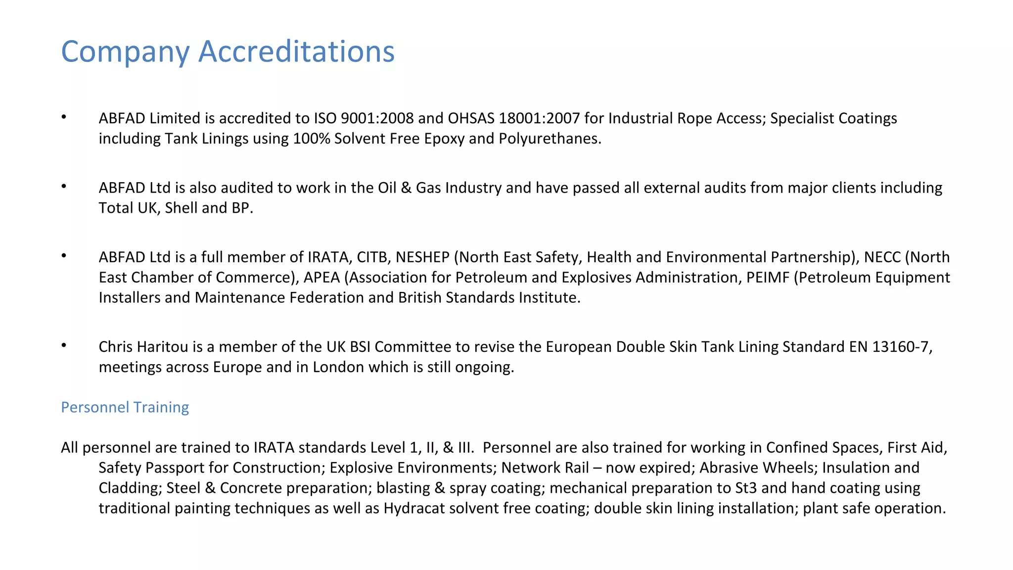 Company Accreditations
•

ABFAD Limited is accredited to ISO 9001:2008 and OHSAS 18001:2007 for Industrial Rope Access; Specialist Coatings
including Tank Linings using 100% Solvent Free Epoxy and Polyurethanes.

•

ABFAD Ltd is also audited to work in the Oil & Gas Industry and have passed all external audits from major clients including
Total UK, Shell and BP.

•

ABFAD Ltd is a full member of IRATA, CITB, NESHEP (North East Safety, Health and Environmental Partnership), NECC (North
East Chamber of Commerce), APEA (Association for Petroleum and Explosives Administration, PEIMF (Petroleum Equipment
Installers and Maintenance Federation and British Standards Institute.

•

Chris Haritou is a member of the UK BSI Committee to revise the European Double Skin Tank Lining Standard EN 13160-7,
meetings across Europe and in London which is still ongoing.

Personnel Training
All personnel are trained to IRATA standards Level 1, II, & III. Personnel are also trained for working in Confined Spaces, First Aid,
Safety Passport for Construction; Explosive Environments; Network Rail – now expired; Abrasive Wheels; Insulation and
Cladding; Steel & Concrete preparation; blasting & spray coating; mechanical preparation to St3 and hand coating using
traditional painting techniques as well as Hydracat solvent free coating; double skin lining installation; plant safe operation.

 