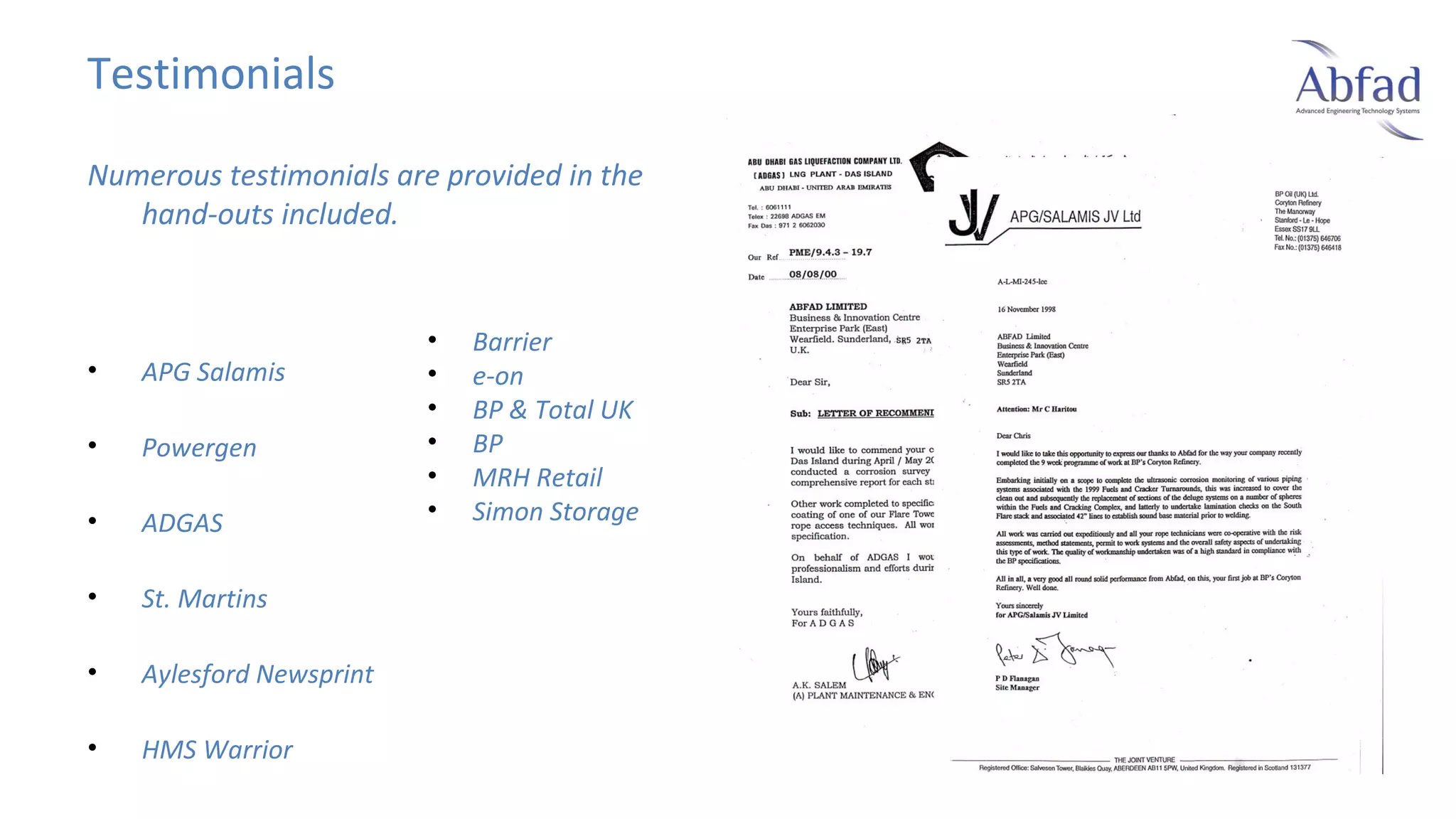 Testimonials
Numerous testimonials are provided in the
hand-outs included.

•

APG Salamis

•

Powergen

•

ADGAS

•

St. Martins

•

Aylesford Newsprint

•

HMS Warrior

•
•
•
•
•
•

Barrier
e-on
BP & Total UK
BP
MRH Retail
Simon Storage

 