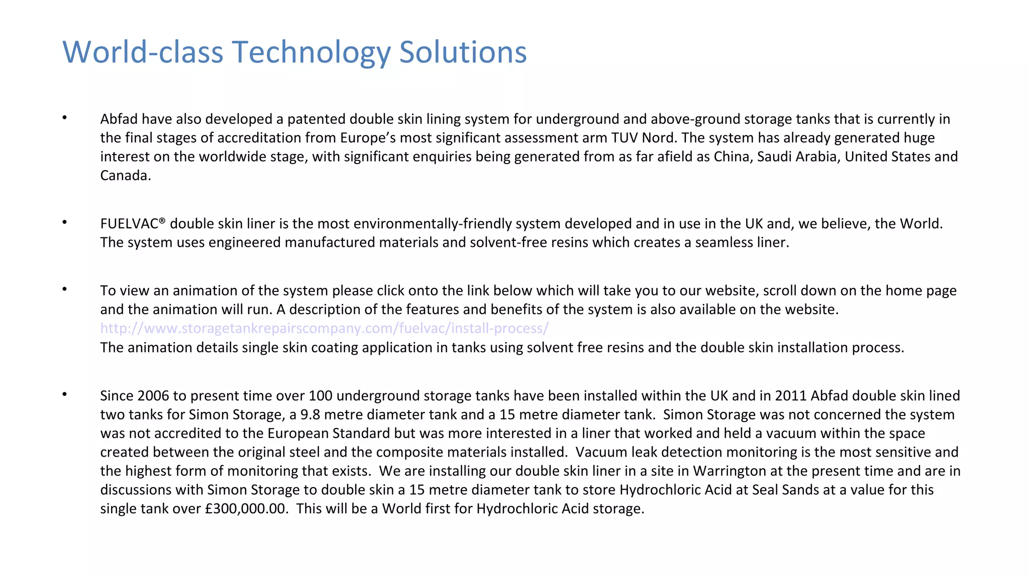 World-class Technology Solutions
•

Abfad have also developed a patented double skin lining system for underground and above-ground storage tanks that is currently in
the final stages of accreditation from Europe’s most significant assessment arm TUV Nord. The system has already generated huge
interest on the worldwide stage, with significant enquiries being generated from as far afield as China, Saudi Arabia, United States and
Canada.

•

FUELVAC® double skin liner is the most environmentally-friendly system developed and in use in the UK and, we believe, the World.
The system uses engineered manufactured materials and solvent-free resins which creates a seamless liner.

•

To view an animation of the system please click onto the link below which will take you to our website, scroll down on the home page
and the animation will run. A description of the features and benefits of the system is also available on the website.
http://www.storagetankrepairscompany.com/fuelvac/install-process/
The animation details single skin coating application in tanks using solvent free resins and the double skin installation process.

•

Since 2006 to present time over 100 underground storage tanks have been installed within the UK and in 2011 Abfad double skin lined
two tanks for Simon Storage, a 9.8 metre diameter tank and a 15 metre diameter tank. Simon Storage was not concerned the system
was not accredited to the European Standard but was more interested in a liner that worked and held a vacuum within the space
created between the original steel and the composite materials installed. Vacuum leak detection monitoring is the most sensitive and
the highest form of monitoring that exists. We are installing our double skin liner in a site in Warrington at the present time and are in
discussions with Simon Storage to double skin a 15 metre diameter tank to store Hydrochloric Acid at Seal Sands at a value for this
single tank over £300,000.00. This will be a World first for Hydrochloric Acid storage.

 