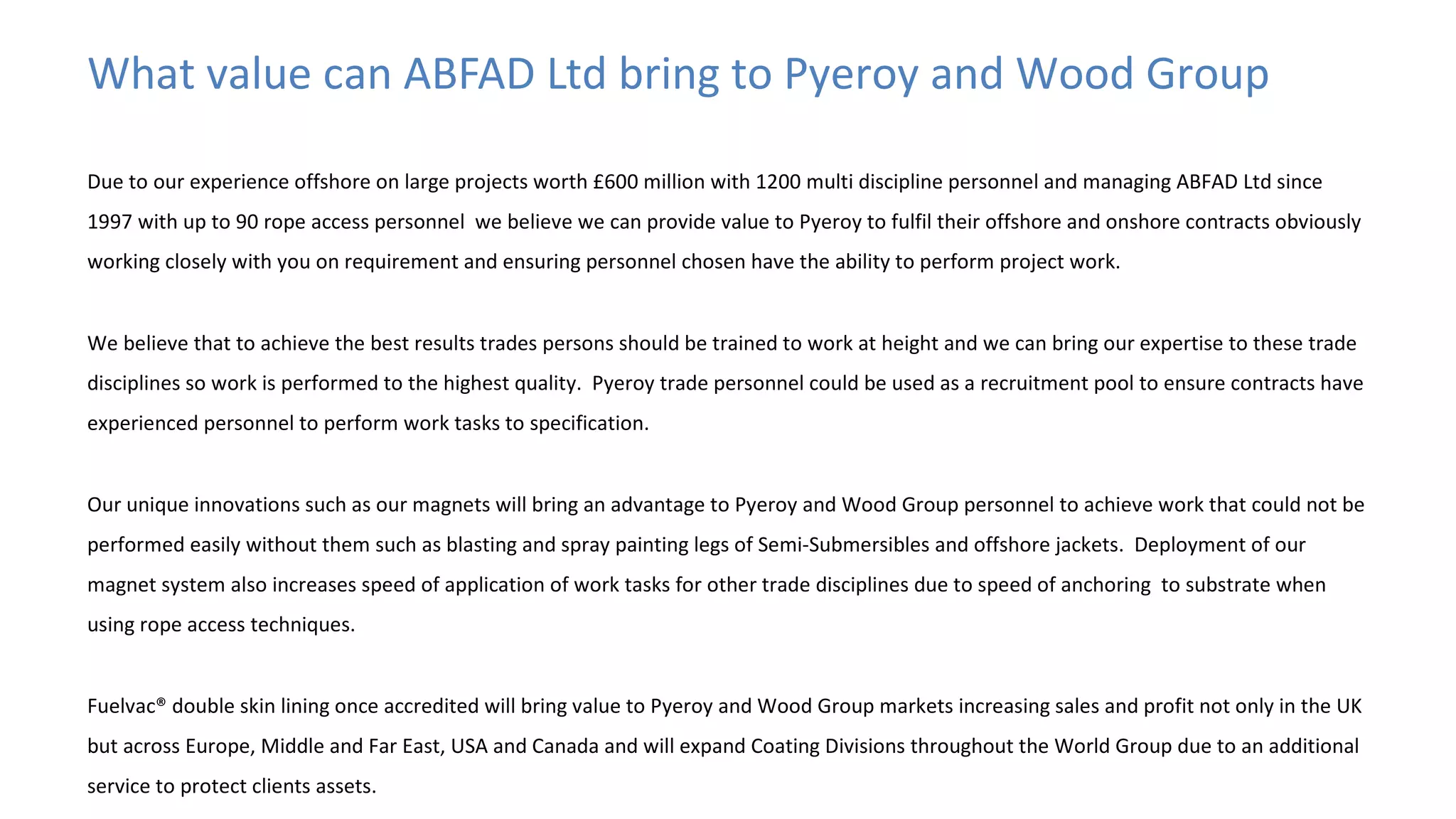 What value can ABFAD Ltd bring to Pyeroy and Wood Group
Due to our experience offshore on large projects worth £600 million with 1200 multi discipline personnel and managing ABFAD Ltd since
1997 with up to 90 rope access personnel we believe we can provide value to Pyeroy to fulfil their offshore and onshore contracts obviously
working closely with you on requirement and ensuring personnel chosen have the ability to perform project work.
We believe that to achieve the best results trades persons should be trained to work at height and we can bring our expertise to these trade
disciplines so work is performed to the highest quality. Pyeroy trade personnel could be used as a recruitment pool to ensure contracts have
experienced personnel to perform work tasks to specification.
Our unique innovations such as our magnets will bring an advantage to Pyeroy and Wood Group personnel to achieve work that could not be
performed easily without them such as blasting and spray painting legs of Semi-Submersibles and offshore jackets. Deployment of our
magnet system also increases speed of application of work tasks for other trade disciplines due to speed of anchoring to substrate when
using rope access techniques.
Fuelvac® double skin lining once accredited will bring value to Pyeroy and Wood Group markets increasing sales and profit not only in the UK
but across Europe, Middle and Far East, USA and Canada and will expand Coating Divisions throughout the World Group due to an additional
service to protect clients assets.

 