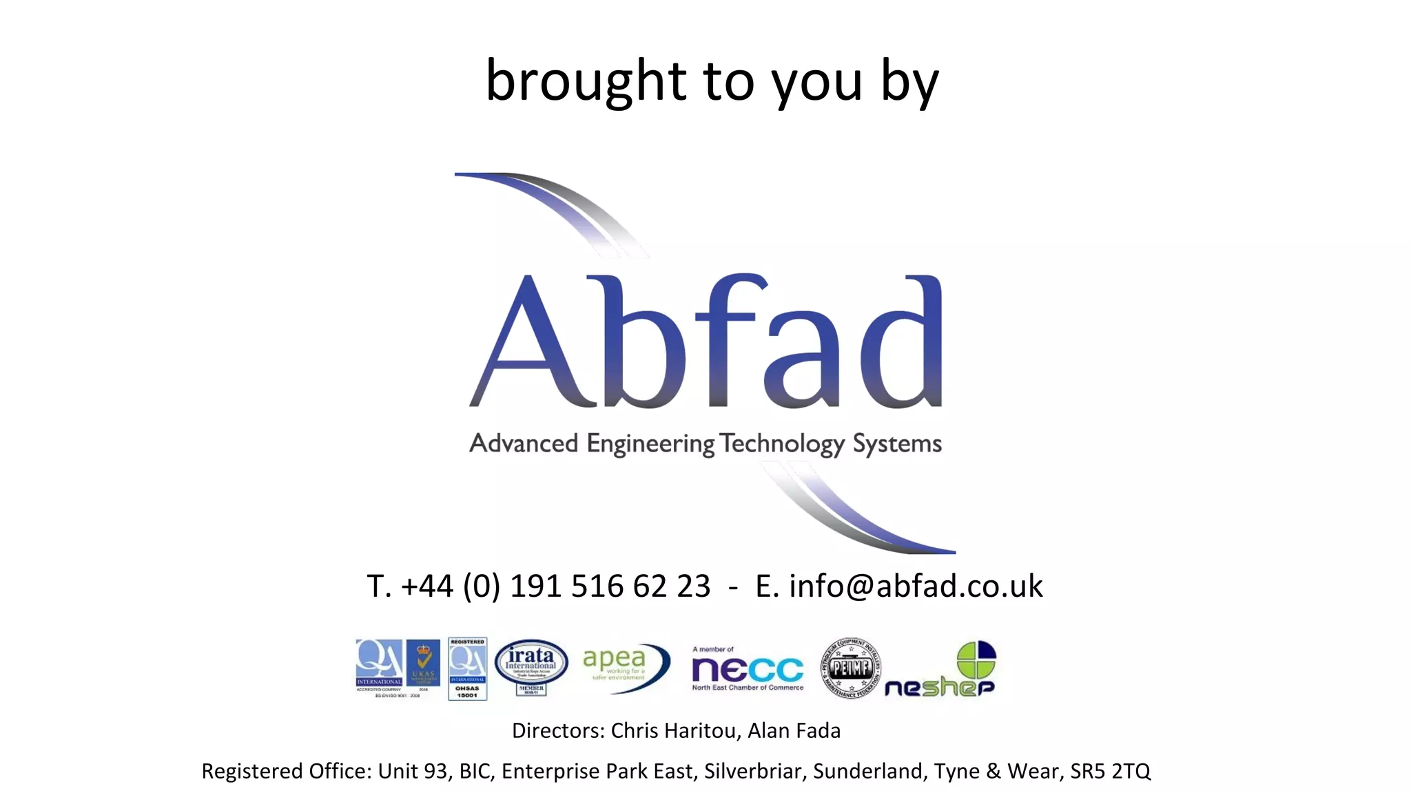brought to you by

T. +44 (0) 191 516 62 23 - E. info@abfad.co.uk

Directors: Chris Haritou, Alan Fada
Registered Office: Unit 93, BIC, Enterprise Park East, Silverbriar, Sunderland, Tyne & Wear, SR5 2TQ

 