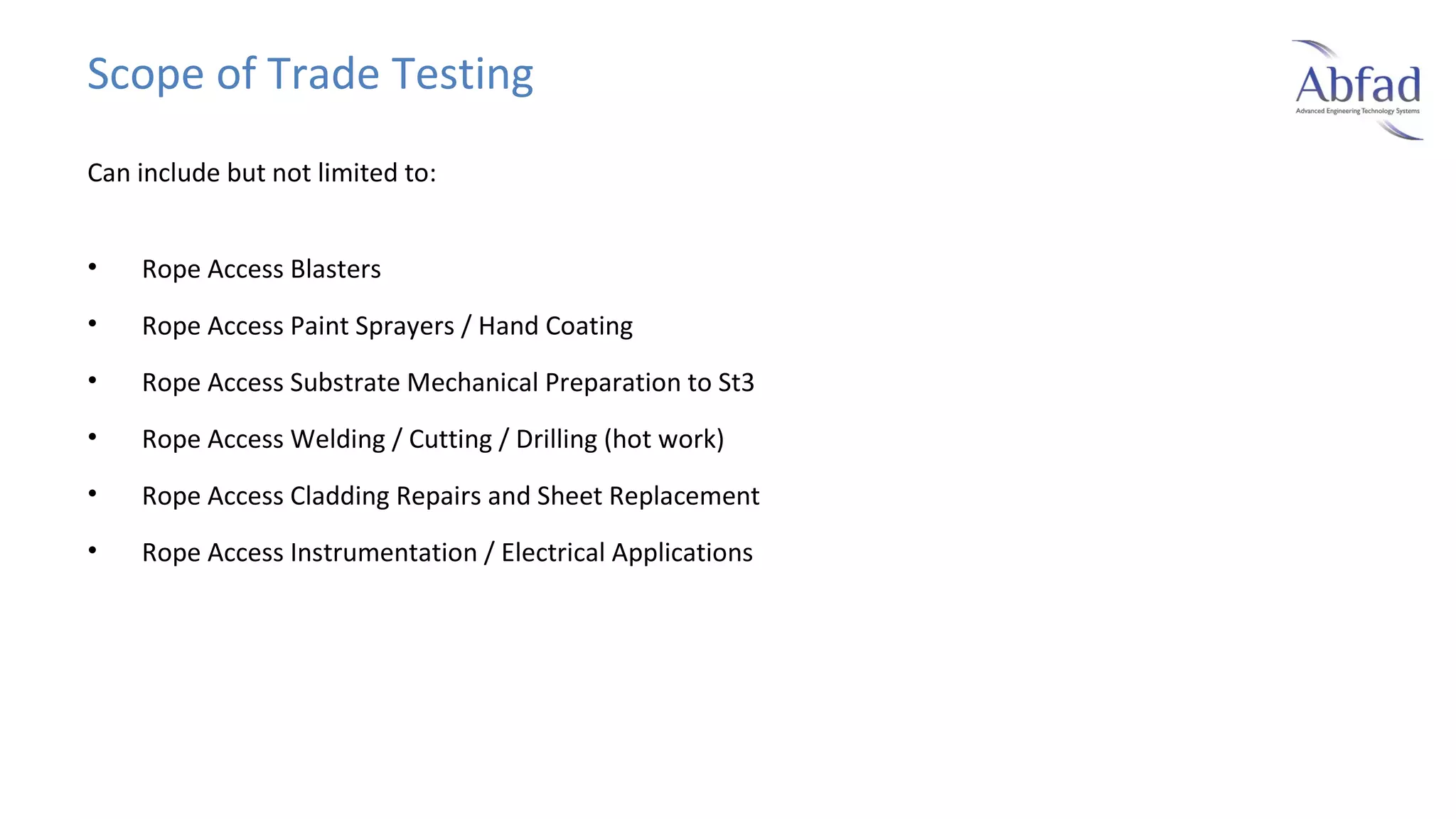 Scope of Trade Testing
Can include but not limited to:
•

Rope Access Blasters

•

Rope Access Paint Sprayers / Hand Coating

•

Rope Access Substrate Mechanical Preparation to St3

•

Rope Access Welding / Cutting / Drilling (hot work)

•

Rope Access Cladding Repairs and Sheet Replacement

•

Rope Access Instrumentation / Electrical Applications

 