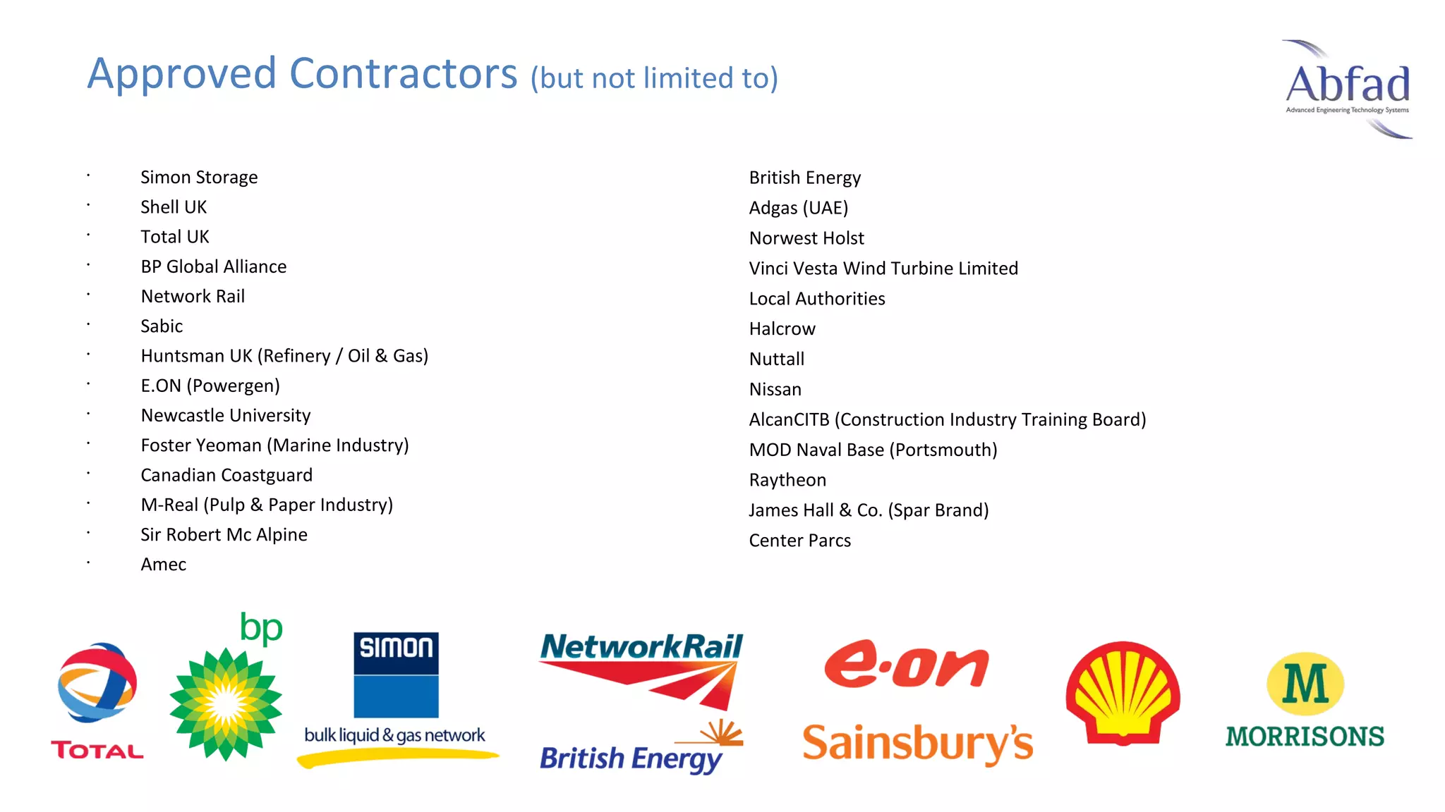 Approved Contractors (but not limited to)
•
•
•
•
•
•
•
•
•
•
•
•
•
•

Simon Storage
Shell UK
Total UK
BP Global Alliance
Network Rail
Sabic
Huntsman UK (Refinery / Oil & Gas)
E.ON (Powergen)
Newcastle University
Foster Yeoman (Marine Industry)
Canadian Coastguard
M-Real (Pulp & Paper Industry)
Sir Robert Mc Alpine
Amec

British Energy
Adgas (UAE)
Norwest Holst
Vinci Vesta Wind Turbine Limited
Local Authorities
Halcrow
Nuttall
Nissan
AlcanCITB (Construction Industry Training Board)
MOD Naval Base (Portsmouth)
Raytheon
James Hall & Co. (Spar Brand)
Center Parcs

 