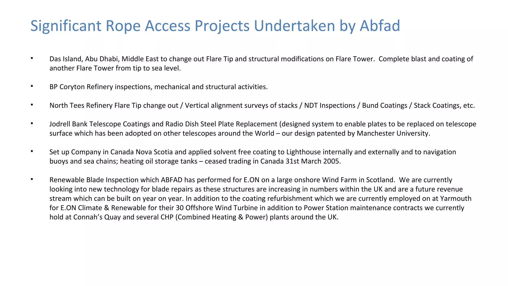 Significant Rope Access Projects Undertaken by Abfad
•

Das Island, Abu Dhabi, Middle East to change out Flare Tip and structural modifications on Flare Tower. Complete blast and coating of
another Flare Tower from tip to sea level.

•

BP Coryton Refinery inspections, mechanical and structural activities.

•

North Tees Refinery Flare Tip change out / Vertical alignment surveys of stacks / NDT Inspections / Bund Coatings / Stack Coatings, etc.

•

Jodrell Bank Telescope Coatings and Radio Dish Steel Plate Replacement (designed system to enable plates to be replaced on telescope
surface which has been adopted on other telescopes around the World – our design patented by Manchester University.

•

Set up Company in Canada Nova Scotia and applied solvent free coating to Lighthouse internally and externally and to navigation
buoys and sea chains; heating oil storage tanks – ceased trading in Canada 31st March 2005.

•

Renewable Blade Inspection which ABFAD has performed for E.ON on a large onshore Wind Farm in Scotland. We are currently
looking into new technology for blade repairs as these structures are increasing in numbers within the UK and are a future revenue
stream which can be built on year on year. In addition to the coating refurbishment which we are currently employed on at Yarmouth
for E.ON Climate & Renewable for their 30 Offshore Wind Turbine in addition to Power Station maintenance contracts we currently
hold at Connah’s Quay and several CHP (Combined Heating & Power) plants around the UK.

 