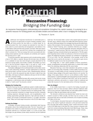 Reprinted from the May 2003 Issue



                                     Mezzanine Financing:
                                    Bridging the Funding Gap
As mezzanine financing gains understanding and acceptance throughout the capital markets, it is proving to be a
powerful resource for funding growth and provides lenders and borrowers alike a tool in bridging the funding gap.
                                                                    By Theodore H. Sprink




A
           well-known and respected manufacturer of automobile parts is              bank loan. The mezzanine debt is senior to the original equity but junior to
           focused on an opportunity to acquire a leading competitor, which          the bank, hence, viewed to reside in the middle. Mezzanine financing is gener-
           will firmly position the new entity as a market leader for its            ally used to fill the gap between first mortgage financing and the equity partic-
combined product line. Each company has operated for more than 15                    ipation of the principals of the borrowing entity. The mezzanine loan is often
years under its current ownership and management, each believes it has               viewed as “interim” financing, and is sometimes referred to as a “bridge”.
a solid balance sheet and both enjoy positive cash flows. Both have impres-                The mezzanine component generally represents well below 50% of a
sive production facilities, and each firm’s product line complements the             “transaction’s” capital structure. With the Loan-To-Value (LTV) ratio of first
other’s customer list. There are savings that can be associated with elim-           mortgage financing commonly limited by loan agreement to 75% (this agree-
inating certain expenses once the companies are combined; and it appears             ment frequently restricts further encumbrances in the form of second mort-
the purchase price is right.                                                         gages), the additional mezzanine component can contribute to an aggregate
      To fund the acquisition, plant expansion and to provide working capital,       LTV of up to 95%. The 20% “differential” in this example, serves as the
a loan of $35 million is required. Because the borrower does not believe             equity that can be used by the borrower or its principals to gain access
it is a candidate to issue new stock through a private placement for the             to additional capital vis-à-vis the mezzanine loan facility.
purpose of raising capital, a loan facility is needed. The problem, as it turns            The bridge then, is “new” capital available to finance acquisitions,
out, is that the borrower’s balance sheet is not quite as “solid” as the             growth, recapitalizations and working capital needs in a manner that comple-
borrower represented, or as strong as the lender had anticipated.                    ments the underlying relationship with the senior lender.
      Particularly challenging for the asset-based lender are the rather conser-           Mezzanine financing is most often extended to the partners or equity
vative credit underwriting standards, recently implemented to protect the            holders of a borrowing entity, frequently a Limited Liability Corporation (LLC).
bank during today’s uncertain economic times. Notwithstanding sufficient             The partners or equity holders are also commonly structured as LLC’s with
cash flow to service the proposed new debt, the bank is able to loan only            the lender taking a pledge of the party’s equity interest as its security. The
$25 million, referring to insufficient collateral as the basis for the $10 million   pledge of the equity interest in the LLC can be defined as either “invest-
short-fall in required funding.                                                      ment property” or “general intangible” (personal property) pursuant to Revised
      So, where does a qualified borrower with a proven track record, strong         Article 9 of the Uniform Commercial Code (UCC), and can be insured for
management, a solid business plan and healthy cash flow go during a time             attachment, perfection and priority in a manner similar to traditional real
in which a “credit crunch” has become a factor?                                      estate title insurance for the real estate portion of the loan transaction.

Bridging the Funding Gap                                                             Why the Bridge?
 Mezzanine financing can provide additional capital to middle-market busi-                 In the middle market there is a need for the funding of growth and
  nesses in a manner gaining understanding and acceptance throughout                 expansion, there are many borrowers without sufficient traditional collat-
  the capital markets. It is a powerful resource for funding growth, often-          eral to access necessary capital and there are many highly qualified investors
  times an important component of a larger financial structure, frequently           attracted to filling the gap between debt and equity.
  involving expansion, leveraged buy-outs, and re-capitalizations. Such                    The domestic commercial and industrial loan market has been esti-
  funding opportunities generally represent a high yield loan facility for           mated to exceed $1 trillion annually, and there may be as many as 185
  lenders and (private & institutional) investors in so-called “mezzanine            mezzanine funds with accrued total commitments since inception exceeding
  funds”. Many such funds target transactions in the $5-100 million range.           $35 billion at this time.
                                                                                           To some degree, mezzanine financing for mid-markets gained in popu-
                                                                                     larity as the result of significant reductions in the junk bond market that
Defining the Bridge
                                                                                     led to the high yield markets targeting “major” market transactions closer
     Essentially, mezzanine funding provides subordinated debt financing
                                                                                     to the $150 million level. In the early 90’s many insurance companies with-
with greater returns than traditional bank debt. The term “mezzanine” can
                                                                                     drew from commercial lending. Mezzanine funds filled the gap. Today, many
be related in the context of a capital structure to the phrase “in the middle”.
                                                                                     mezzanine funds target the $5-100 million level for a single company.
Sometimes referred to as “mezzanine capital”, it is a form of junior debt
that bridges the gap between private equity investment and the traditional


Page 1 of 2                                                                    May 2003
 