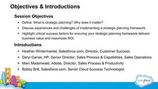 Objectives & Introductions
Session Objectives
 Define: What is strategic planning? Why does it matter?
 Discuss experiences and challenges of implementing a strategic planning framework.
 Highlight critical success factors for ensuring your strategic planning framework delivers
business value and maximizes ROI.
Introductions
 Heather Wintermantel, Salesforce.com, Director, Customer Success
 Daryl Ganas, HP, Senior Director, Sales Process & Capabilities, Sales Operations
 Marc Madenwald, Adobe, Director, Sales Process & Productivity
 Bobby Brill, Salesforce.com, Senior Cloud Success Technologist
 