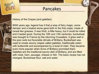 Pancakes
History of the Crepes (and galettes)
9000 years ago, legend has it that a wisp of fairy magic, some
damper and a heated stone gave birth to the first crepe, made of
cereal like grasses. It was thick, a little heavy, but it could be rolled
and it tasted good. During the 12th and 13th centuries, buckwheat
was brought to France by the returning Crusaders. It grew well in
the poor soils but favorable climate of Brittany. Buckwheat was
used to create savory crepes called galettes, traditionally eaten
with buttermilk and accompanied by a bowl of cider. They became
even more popular when Anne of Brittany promoted them.
Galettes are the traditional savory dish of Brittany, and are filled
with meat, ham, sausage, cheese or fish. The basic recipe has not
changed: Buckwheat flour, salt and water.
 