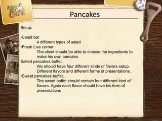 Pancakes
Setup:
•Salad bar
4 different types of salad
•Fresh Live corner
The client should be able to choose the ingredients to
make his own pancake.
Salted pancakes buffet.
We should have four different kinds of flavors setup.
Different flavors and different forms of presentations.
•Sweet pancakes buffet.
The sweet buffet should contain four different kind of
flavors. Again each flavor should have his form of
presentations
 
