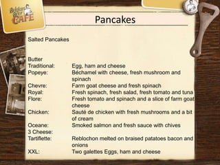Pancakes
Salted Pancakes
Butter
Traditional: Egg, ham and cheese
Popeye: Béchamel with cheese, fresh mushroom and
spinach
Chevre: Farm goat cheese and fresh spinach
Royal: Fresh spinach, fresh salad, fresh tomato and tuna
Flore: Fresh tomato and spinach and a slice of farm goat
cheese
Chicken: Sauté de chicken with fresh mushrooms and a bit
of cream
Oceane: Smoked salmon and fresh sauce with chives
3 Cheese:
Tartiflette: Reblochon melted on braised patatoes bacon and
onions
XXL: Two galettes Eggs, ham and cheese
 