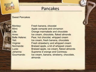 Pancakes
Sweet Pancakes
Monkey: Fresh banana, chocolat
Mimi: Apple compote and cinnamon
Lilie: Orange marmalade and chocolate
Anne: Ice cream, chocolate, flaked almonds
Belle Helene: Pear, hot chocolat, whipped cream
Yeti: Ice cream, fresh banana, chocolate
Virginie: Fresh strawberry and whipped cream
Normande: Braised apple, a bit of whipped cream
Lucie: Braised apple, ice cream, flaked almonds
Johanna: Supreme d`orange and Cointreau
Gourmande: Ice cream, banana, strwberry, chocolate,
almonds
 