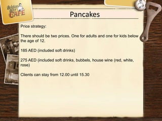 Pancakes
Price strategy:
There should be two prices. One for adults and one for kids below
the age of 12.
185 AED (included soft drinks)
275 AED (included soft drinks, bubbels, house wine (red, white,
rose)
Clients can stay from 12.00 until 15.30
 