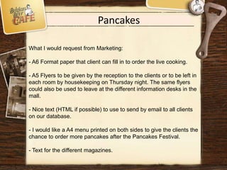Pancakes
What I would request from Marketing:
- A6 Format paper that client can fill in to order the live cooking.
- A5 Flyers to be given by the reception to the clients or to be left in
each room by housekeeping on Thursday night. The same flyers
could also be used to leave at the different information desks in the
mall.
- Nice text (HTML if possible) to use to send by email to all clients
on our database.
- I would like a A4 menu printed on both sides to give the clients the
chance to order more pancakes after the Pancakes Festival.
- Text for the different magazines.
 