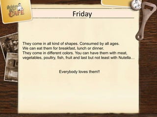 Friday
They come in all kind of shapes. Consumed by all ages.
We can eat them for breakfast, lunch or dinner.
They come in different colors. You can have them with meat,
vegetables, poultry, fish, fruit and last but not least with Nutella…
Everybody loves them!!
 