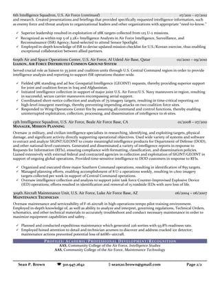 6th Intelligence Squadron, U.S. Air Force (continued) ` 07/2011 – 07/2012
and research. Created presentations and briefings that provided specifically requested intelligence information, such
as enemy force and threat analysis to organizational leaders and other organizations with appropriate “need-to-know.”
 Superior leadership resulted in exploitation of 28K targets collected from 125 U-2 missions.
 Recognized as within top 5 of 2.2K+ Intelligence Analysts in Air Force Intelligence, Surveillance, and
Reconnaissance (ISR) Agency; hand-selected to attend Sensor Spotlight.
 Employed in-depth knowledge of ISR to devise updated mission checklist for U.S./Korean exercise, thus enabling
exceptional collaboration between allied partners.
609th Air and Space Operations Center, U.S. Air Force, Al Udeid Air Base, Qatar 02/2010 – 09/2010
LIAISON, AIR FORCE DISTRIBUTED COMMON GROUND SYSTEM
Served crucial role as liaison to 35 joint and coalition units through U.S. Central Command region in order to provide
intelligence analysis and reporting to support ISR operations theater-wide.
 Fielded 58K standing and ad hoc Geospatial Intelligence (GEOINT) requests, thereby providing superior support
for joint and coalition forces in Iraq and Afghanistan.
 Initiated intelligence collection in support of major joint U.S. Air Force/U.S. Navy maneuvers in region, resulting
in successful, secure carrier maneuvers encompassing aerial support.
 Coordinated short-notice collection and analysis of 75 imagery targets, resulting in time-critical reporting on
high-level insurgent meetings, thereby preventing impending attacks on two coalition force sites.
 Responded to Wing Operations Center fire by assuming all command and control functions, thereby enabling
uninterrupted exploitation, collection, processing, and dissemination of intelligence to 16 sites.
13th Intelligence Squadron, U.S. Air Force, Beale Air Force Base, CA 01/2008 – 07/2011
MANAGER, MISSION PLANNING
Oversaw 21 military, and civilian intelligence specialists in researching, identifying, and exploiting targets, physical
damage, and significant activity directly supporting operational objectives. Used wide variety of systems and software
to extract and analyze SIGINT/GEOINT to create meaningful intelligence products for Department of Defense (DOD),
and other national-level customers. Generated and disseminated a variety of intelligence reports in response to
Requests for Information (RFIs), ensuring compliance with formatting, classification, and dissemination policies.
Liaised extensively with external federal and contracted agencies in collection and exploitation of SIGINT/GEOINT in
support of ongoing global operations. Provided time-sensitive intelligence to DOD customers in response to RFIs.
 Organized and executed three major Southern Command operations, resulting in identification of 855 targets.
 Managed planning efforts, enabling accomplishment of 8 U-2 operations weekly, resulting in 1,600 imagery
targets collected per week in support of Central Command operations.
 Oversaw intelligence collection and analysis to support joint task force Counter-Improvised Explosive Device
(IED) operations; efforts resulted in identification and removal of 15 roadside IEDs with zero loss of life.
309th Aircraft Maintenance Unit, U.S. Air Force, Luke Air Force Base, AZ 06/2004 – 06/2007
MAINTENANCE TECHNICIAN
Oversaw maintenance and serviceability of F-16 aircraft in high-operations tempo pilot training environment.
Employed in-depth knowledge of, as well as ability to analyze and interpret, governing regulations, Technical Orders,
schematics, and other technical materials to accurately troubleshoot and conduct necessary maintenance in order to
maximize equipment capabilities and safety.
 Planned and conducted expeditious maintenance which generated 226 sorties with 93.8% readiness rate.
 Employed honed attention to detail and technician acumen to discover and address cracked ice detector;
maintenance actions prevented potential loss of $16M+-aircraft.
PROFILES: ACADEMIC/PROFESSIONAL DEVELOPMENT/RECOGNITION
AAS, Community College of the Air Force, Intelligence Studies
AAS, Community College of the Air Force, Maintenance Technology
Sean P. Brown  310.947.2642  sean20.brown@gmail.com Page 2/2
 