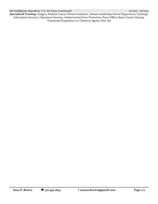6th Intelligence Squadron, U.S. Air Force (continued) ` 07/2011 – 07/2012
Specialized Training: Imagery Analysis Course (Honor Graduate); Airman Leadership School (Supervisory Training);
Information Security; Operations Security; Antiterrorism/Force Protection; Peace Officer Basic Course; Hearsay
Testimony/Proposition 115; Chemical Agents; First Aid
Sean P. Brown  310.947.2642  sean20.brown@gmail.com Page 2/2
 