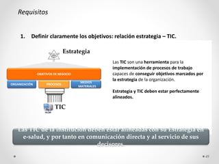 Requisitos
1. Definir claramente los objetivos: relación estrategia – TIC.
ORGANIZACIÓN PROCESOS
MEDIOS
MATERIALES
OBJETIVOS DE NEGOCIO
TIC
Estrategia
Las TIC son una herramienta para la
implementación de procesos de trabajo
capaces de conseguir objetivos marcados por
la estrategia de la organización.
Estrategia y TIC deben estar perfectamente
alineados.
Las TIC de la institución deben estar alineadas con su Estrategia en
e-salud, y por tanto en comunicación directa y al servicio de sus
decisores.
49
 