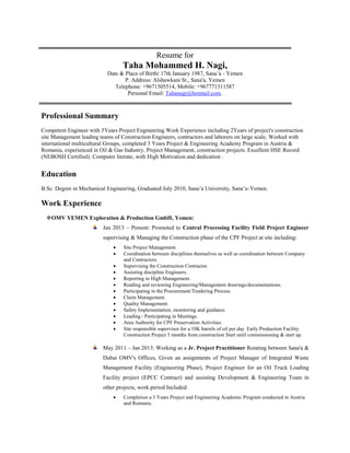 Resume for
Taha Mohammed H. Nagi,
Date & Place of Birth: 17th January 1987, Sana’a - Yemen
P. Address: Alshawkani St., Sana'a, Yemen
Telephone: +9671505514, Mobile: +967771511587
Personal Email: Tahanagi@hotmail.com.
Professional Summary
Competent Engineer with 5Years Project Engineering Work Experience including 2Years of project's construction
site Management leading teams of Construction Engineers, contractors and laborers on large scale, Worked with
international multicultural Groups, completed 3 Years Project & Engineering Academy Program in Austria &
Romania, experienced in Oil & Gas Industry, Project Management, construction projects. Excellent HSE Record
(NEBOSH Certified). Computer literate, with High Motivation and dedication .
Education
B.Sc. Degree in Mechanical Engineering, Graduated July 2010, Sana’a University, Sana’a-Yemen.
Work Experience
OMV YEMEN Exploration & Production GmbH, Yemen:
Jan 2013 – Present: Promoted to Central Processing Facility Field Project Engineer
supervising & Managing the Construction phase of the CPF Project at site including:
 Site Project Management.
 Coordination between disciplines themselves as well as coordination between Company
and Contractors.
 Supervising the Construction Contractor.
 Assisting discipline Engineers.
 Reporting to High Management.
 Reading and reviewing Engineering/Management drawings/documentations.
 Participating in the Procurement/Tendering Process.
 Claim Management.
 Quality Management.
 Safety Implementation, monitoring and guidance.
 Leading / Participating in Meetings.
 Area Authority for CPF Preservation Activities.
 Site responsible supervisor for a 10K barrels of oil per day Early Production Facility
Construction Project 3 months from construction Start until commissioning & start up.
May 2011 – Jan 2013: Working as a Jr. Project Practitioner Rotating between Sana'a &
Dubai OMV's Offices, Given an assignments of Project Manager of Integrated Waste
Management Facility (Engineering Phase), Project Engineer for an Oil Truck Loading
Facility project (EPCC Contract) and assisting Development & Engineering Team in
other projects, work period Included:
 Completion a 3 Years Project and Engineering Academic Program conducted in Austria
and Romania.
 