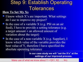 Step 9: Establish OperatingStep 9: Establish Operating
TolerancesTolerances
How To Set My Xs
 I know which X’s are important. What settings
do I use to improve my project?
 In the case of a variable X (e.g. PSI on an air
feed), I have to provide a setting tolerance (e.g.
a target amount ± an allowed amount of
variation about the target)
 In the case of a non-variable X (e.g. Supplier), I
know which value of the variable provides the
best value of Y, therefore I have specified the
absolute operating tolerance
Make use of what we know about Y = f(X1, X2, …, Xn)
In our case study we will “set the X’s” at the
settings of our improved process.
 