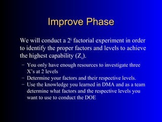 Improve PhaseImprove Phase
We will conduct a 2k
factorial experiment in order
to identify the proper factors and levels to achieve
the highest capability (Zst).
– You only have enough resources to investigate three
X’s at 2 levels
– Determine your factors and their respective levels.
– Use the knowledge you learned in DMA and as a team
determine what factors and the respective levels you
want to use to conduct the DOE
 