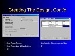 Creating The Design, Cont’dCreating The Design, Cont’d
• Un-check the ‘Randomize runs’ box
• OK
• Enter Factor Names
• Enter Factor Low & High Settings
• OK
 