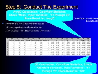 Step 5: Conduct The ExperimentStep 5: Conduct The Experiment
 Populate the worksheet with the results
of your experiment and calculate the
Row Averages and Row Standard Deviations:
AvrgD Calculation: Calc>Row Statistics,
Check ‘Mean’, Input Variables: ‘Y1 through Y6’,
Store Result in: ‘AvrgD’
SD Calculation: Calc>Row Statistics, Check
‘Standard deviation’, Input Variables: ‘Y1
through Y6’, Store Result in: ‘SD’
CATAPULT Round 5 DOE
Example.mtw
 