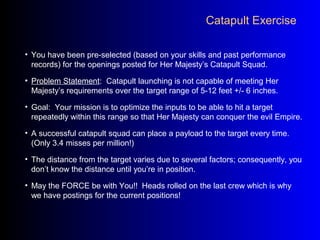 Catapult Exercise
• You have been pre-selected (based on your skills and past performance
records) for the openings posted for Her Majesty’s Catapult Squad.
• Problem Statement: Catapult launching is not capable of meeting Her
Majesty’s requirements over the target range of 5-12 feet +/- 6 inches.
• Goal: Your mission is to optimize the inputs to be able to hit a target
repeatedly within this range so that Her Majesty can conquer the evil Empire.
• A successful catapult squad can place a payload to the target every time.
(Only 3.4 misses per million!)
• The distance from the target varies due to several factors; consequently, you
don’t know the distance until you’re in position.
• May the FORCE be with You!! Heads rolled on the last crew which is why
we have postings for the current positions!
 