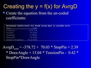 Creating the y = f(x) for AvrgDCreating the y = f(x) for AvrgD
Create the equation from the un-coded
coefficients:
AvrgDuncoded = -378.72 + 70.03 * StopPin + 2.39
* DrawAngle + 15.04 * TensionPin - 0.42 *
StopPin*DrawAngle
Estimated Coefficients for AvrgD using data in uncoded units
Term Coef
Constant -378.724
StopPin 70.0260
DrawAngl 2.38802
TensionP 15.0365
StopPin*DrawAngl -0.415885
 