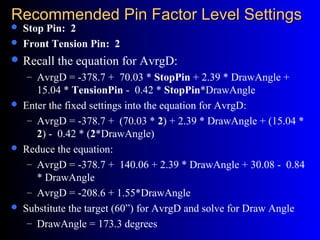 Recommended Pin Factor Level SettingsRecommended Pin Factor Level Settings
 Stop Pin: 2
 Front Tension Pin: 2
 Recall the equation for AvrgD:
– AvrgD = -378.7 + 70.03 * StopPin + 2.39 * DrawAngle +
15.04 * TensionPin - 0.42 * StopPin*DrawAngle
 Enter the fixed settings into the equation for AvrgD:
– AvrgD = -378.7 + (70.03 * 2) + 2.39 * DrawAngle + (15.04 *
2) - 0.42 * (2*DrawAngle)
 Reduce the equation:
– AvrgD = -378.7 + 140.06 + 2.39 * DrawAngle + 30.08 - 0.84
* DrawAngle
– AvrgD = -208.6 + 1.55*DrawAngle
 Substitute the target (60”) for AvrgD and solve for Draw Angle
– DrawAngle = 173.3 degrees
 