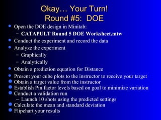 Okay… Your Turn!Okay… Your Turn!
Round #5: DOERound #5: DOE
 Open the DOE design in Minitab:
– CATAPULT Round 5 DOE Worksheet.mtw
 Conduct the experiment and record the data
 Analyze the experiment
– Graphically
– Analytically
 Obtain a prediction equation for Distance
 Present your cube plots to the instructor to receive your target
Obtain a target value from the instructor
Establish Pin factor levels based on goal to minimize variation
Conduct a validation run
– Launch 10 shots using the predicted settings
Calculate the mean and standard deviation
Flipchart your results
 