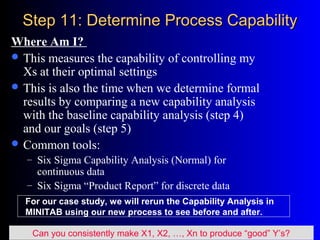 Step 11: Determine Process CapabilityStep 11: Determine Process Capability
Where Am I?
 This measures the capability of controlling my
Xs at their optimal settings
 This is also the time when we determine formal
results by comparing a new capability analysis
with the baseline capability analysis (step 4)
and our goals (step 5)
 Common tools:
– Six Sigma Capability Analysis (Normal) for
continuous data
– Six Sigma “Product Report” for discrete data
Can you consistently make X1, X2, …, Xn to produce “good” Y’s?
For our case study, we will rerun the Capability Analysis in
MINITAB using our new process to see before and after.
 
