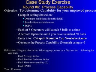 Case Study ExerciseCase Study Exercise
Round #6: Process CapabilityRound #6: Process Capability
Objective: To determine Capability for your improved process
–Catapult settings based on:
Optimum conditions from the DOE
Results from validation run
SOP’s
–Each of 5 Operators will launch 5 balls at a time
–Alternate Operators until you have launched 50 balls
–Enter into: Catapult Round 6 Cap Worksheet.mtw
–Generate the Process Capability (Normal) using n=5
Deliverable: Using the table on the following page, record on a flip chart the following for
your team
– Final Average, inches
– Final Standard deviation, inches
– Final Short term capability (Zst)
– Final DPMO
Time: 30 minutes
 