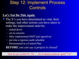 Step 12: Implement ProcessStep 12: Implement Process
ControlsControls
Let’s Not Do This Again
 The X’s you have determined as vital, their
settings, and other actions you have taken to
make the improvement must be:
– nailed down
– set in concrete
– fully implemented (NOT just agreed to)
– put into a rigorous audit schedule
– Documented in a Control Plan
BEFORE you can say a project is closed!
How do you control X1, X2, …, Xn to always produce “good” Y’s?
 