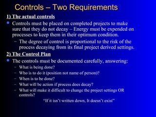 Controls – Two RequirementsControls – Two Requirements
1) The actual controls
 Controls must be placed on completed projects to make
sure that they do not decay – Energy must be expended on
processes to keep them in their optimum condition.
– The degree of control is proportional to the risk of the
process decaying from its final project derived settings.
2) The Control Plan
 The controls must be documented carefully, answering:
– What is being done?
– Who is to do it (position not name of person)?
– When is to be done?
– What will be action if process does decay?
– What will make it difficult to change the project settings OR
controls?
“If it isn’t written down, It doesn’t exist”
 