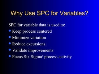 Why Use SPC for Variables?Why Use SPC for Variables?
SPC for variable data is used to:
Keep process centered
Minimize variation
Reduce excursions
Validate improvements
Focus Six Sigma®
process activity
 
