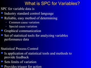 What is SPC for Variables?What is SPC for Variables?
SPC for variable data is
 Industry standard control language
 Reliable, easy method of determining
– Common cause variation
– Special cause variation
 Graphical communication
 Set of statistical tools for analyzing variables
performance data
Statistical Process Control
 Is application of statistical tools and methods to
provide feedback
 Sets limits of variation
 Provides trigger for action
 