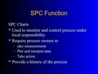 SPC FunctionSPC Function
SPC Charts
Used to monitor and control process under
local responsibility
Require process owners to
– take measurements
– Plot and interpret data
– Take action
Provide a history of the process
 