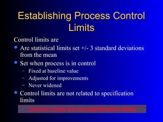 Establishing Process ControlEstablishing Process Control
LimitsLimits
Control limits are
 Are statistical limits set +/- 3 standard deviations
from the mean
 Set when process is in control
– Fixed at baseline value
– Adjusted for improvements
– Never widened
 Control limits are not related to specification
limits
Control Limits are not specification limits
 