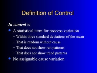 Definition of ControlDefinition of Control
In control is
 A statistical term for process variation
– Within three standard deviations of the mean
– That is random without cause
– That does not show run patterns
– That does not show trend patterns
 No assignable cause variation
 