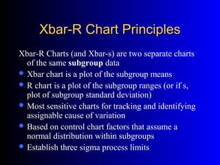 Xbar-R Chart PrinciplesXbar-R Chart Principles
Xbar-R Charts (and Xbar-s) are two separate charts
of the same subgroup data
 Xbar chart is a plot of the subgroup means
 R chart is a plot of the subgroup ranges (or if s,
plot of subgroup standard deviation)
 Most sensitive charts for tracking and identifying
assignable cause of variation
 Based on control chart factors that assume a
normal distribution within subgroups
 Establish three sigma process limits
 