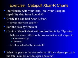 Exercise: Catapult Xbar-R ChartsExercise: Catapult Xbar-R Charts
 Individually with your team, plot your Catapult
capability data from Round #6
 Create the standard Xbar-R chart
– Is your process in control?
 Sort the data by Operator
 Create a Xbar-R chart with control limits by ‘Operator’
– Is there a visual difference between operators with respect to
 Central tendency?
 Variation?
– Are they individually in control?
 What happens to the control chart if the subgroup size is
the total number of shots per operator?
 