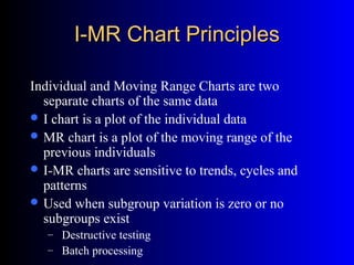 I-MR Chart PrinciplesI-MR Chart Principles
Individual and Moving Range Charts are two
separate charts of the same data
 I chart is a plot of the individual data
 MR chart is a plot of the moving range of the
previous individuals
 I-MR charts are sensitive to trends, cycles and
patterns
 Used when subgroup variation is zero or no
subgroups exist
– Destructive testing
– Batch processing
 