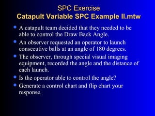 SPC ExerciseSPC Exercise
Catapult Variable SPC Example II.mtwCatapult Variable SPC Example II.mtw
 A catapult team decided that they needed to be
able to control the Draw Back Angle.
 An observer requested an operator to launch
consecutive balls at an angle of 180 degrees.
 The observer, through special visual imaging
equipment, recorded the angle and the distance of
each launch.
 Is the operator able to control the angle?
 Generate a control chart and flip chart your
response.
 