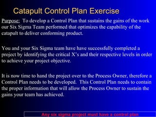 Catapult Control Plan ExerciseCatapult Control Plan Exercise
Purpose: To develop a Control Plan that sustains the gains of the work
our Six Sigma Team performed that optimizes the capability of the
catapult to deliver conforming product.
You and your Six Sigma team have have successfully completed a
project by identifying the critical X’s and their respective levels in order
to achieve your project objective.
It is now time to hand the project over to the Process Owner, therefore a
Control Plan needs to be developed. This Control Plan needs to contain
the proper information that will allow the Process Owner to sustain the
gains your team has achieved.
Any six sigma project must have a control plan
 