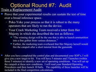 Optional Round #7: AuditOptional Round #7: Audit
Train a Replacement/Audit
 Prove that your experimental results can sustain the test of time
over a broad inference space.
– Poke-Yoke your process so that it is robust to the many
operators that are likely to run the device.
– Your Crack Marketing Team received a letter from Her
Majesty in which she described the test as follows:
 “The winning design will be the one that is able to launch ammunition
into a fine goblet from various distances.”
 Further, the marketing team overheard that Her Majesty herself would
fire the catapult after a short tutorial from the gunsmith.
 After you have completed the control plan and documented your SOP’s, I will
give you a new target to hit. You will have 5 minutes and 3 launches (within
those 5 minutes) to identify a new set of operating conditions. You will set up
the catapult at these new conditions. I will read your Standard Operating
Procedures and then launch 10 balls. The capability of these launches will be
included in the final competition calculations.
 