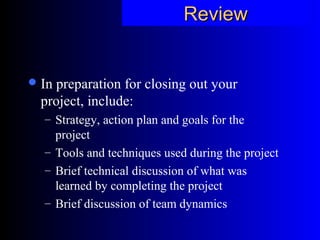ReviewReview
In preparation for closing out your
project, include:
– Strategy, action plan and goals for the
project
– Tools and techniques used during the project
– Brief technical discussion of what was
learned by completing the project
– Brief discussion of team dynamics
 