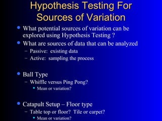 Hypothesis Testing ForHypothesis Testing For
Sources of VariationSources of Variation
 What potential sources of variation can be
explored using Hypothesis Testing ?
 What are sources of data that can be analyzed
– Passive: existing data
– Active: sampling the process
 Ball Type
– Whiffle versus Ping Pong?
 Mean or variation?
 Catapult Setup – Floor type
– Table top or floor? Tile or carpet?
 Mean or variation?
 