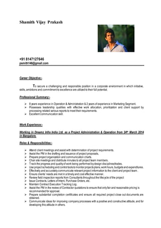 Shamith Vijay Prakash
+91 8147127646
psmith146@gmail.com
Career Objective:-
To secure a challenging and responsible position in a corporate environment in which initiative,
skills, ambitions and commitment to excellence are utilized to their full potential.
Professional Summary:-
 8 years experience in Operation & Administration & 2 years of experience in Marketing Segment.
 Possesses leadership qualities with effective work allocation, prioritization and client support by
processing related various reports to meet their requirements.
 Excellent communication skill.
Work Experience:-
Working in Dreamz Infra India Ltd. as a Project Administration & Operation from 24th March 2014
in Bangalore.
Roles & Responsibilities:-
 Attend client meetings and assist with determination of project requirements.
 Assist the PM in the drafting and issuance of project proposals,
 Prepare project organization and communication charts.
 Chair site meetings and distribute minutes to all project team members.
 Track the progress and qualityof work being performed bydesign disciplines/trades.
 Use projectschedulingandcontroltoolstomonitorprojectsplans,workhours, budgetsand expenditures.
 Effectively and accuratelycommunicate relevant project information to the client and project team.
 Ensure clients’ needs are met in a timelyand cost effective manner.
 Review field inspection reports from Consultants throughout the lifecycle of the project
 Issue Contracts, Letters of Intent, Purchase Orders, etc.
 Maintain Contract Execution Tracking Log.
 Assist the PM in the review of Contractor quotations to ensure that onlyfair and reasonable pricing is
recommended for approval.
 Prepare substantial completion certificates and ensure all required project close out documents are
obtained.
 Communicate ideas for improving company processes with a positive and constructive attitude, and for
developing this attitude in others.
 